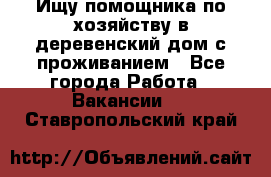 Ищу помощника по хозяйству в деревенский дом с проживанием - Все города Работа » Вакансии   . Ставропольский край